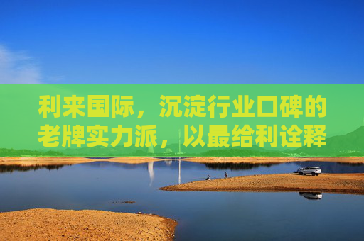 利来国际，沉淀行业口碑的老牌实力派，以最给利诠释共赢之道，利来国际，老牌实力派，给利共赢之道
