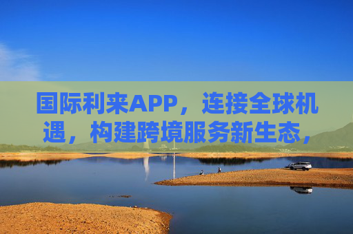 国际利来APP，连接全球机遇，构建跨境服务新生态，连接全球机遇，构建跨境服务新生态——国际利来APP