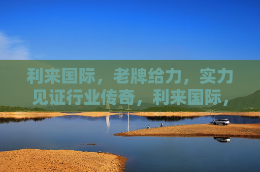 利来国际，老牌给力，实力见证行业传奇，利来国际，老牌实力铸就行业传奇