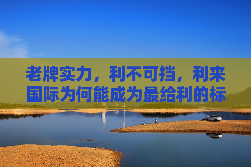 老牌实力，利不可挡，利来国际为何能成为最给利的标杆？老牌实力铸就给利标杆，利来国际利不可挡