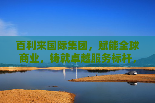 百利来国际集团，赋能全球商业，铸就卓越服务标杆，百利来国际集团，赋能全球商业，铸就卓越服务标杆