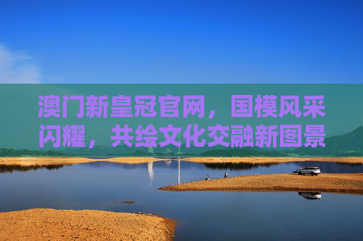 澳门新皇冠官网，国模风采闪耀，共绘文化交融新图景，国模风采闪耀澳门 共绘文化交融新图景