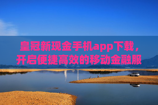 皇冠新现金手机app下载，开启便捷高效的移动金融服务新篇章，皇冠新现金手机app，便捷高效移动金融服务新篇章