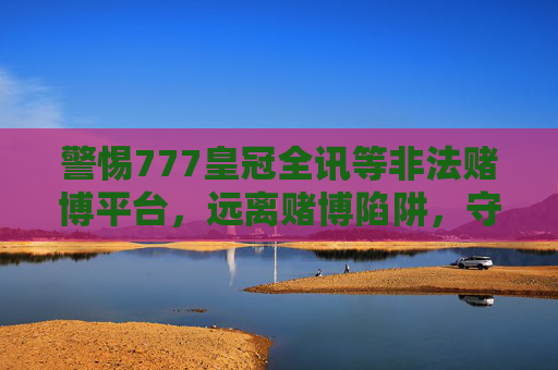 警惕777皇冠全讯等非法赌博平台，远离赌博陷阱，守护幸福生活，警惕777皇冠全讯等非法赌博平台，远离陷阱守护幸福生活