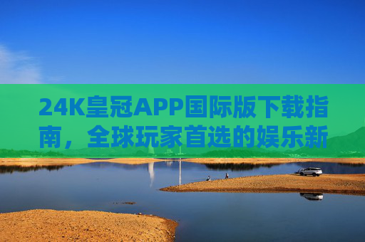 24K皇冠APP国际版下载指南，全球玩家首选的娱乐新体验，24K皇冠APP国际版下载指南，全球玩家的娱乐新体验