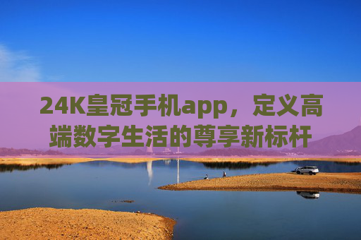 24K皇冠手机app，定义高端数字生活的尊享新标杆
