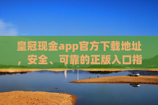 皇冠现金app官方下载地址，安全、可靠的正版入口指南，皇冠现金app官方下载地址，安全可靠的正版入口指南