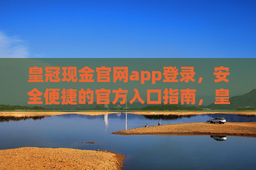 皇冠现金官网app登录，安全便捷的官方入口指南，皇冠现金官网APP安全便捷登录官方入口指南