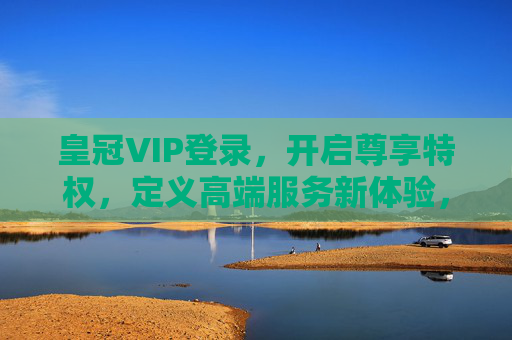皇冠VIP登录，开启尊享特权，定义高端服务新体验，皇冠VIP登录，尊享特权，定义高端服务新体验