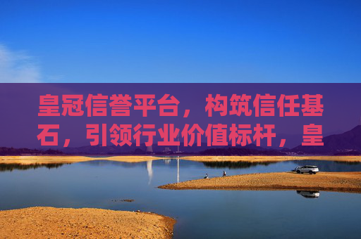 皇冠信誉平台，构筑信任基石，引领行业价值标杆，皇冠信誉平台，构筑信任基石，引领行业价值标杆
