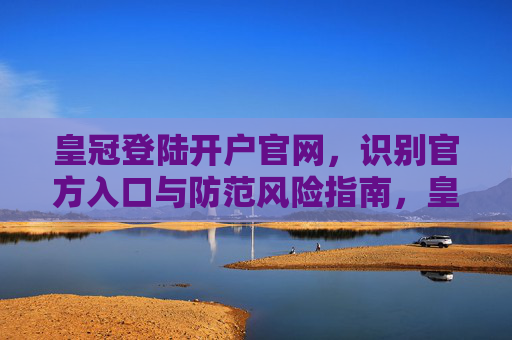 皇冠登陆开户官网，识别官方入口与防范风险指南，皇冠登陆开户官网，官方入口识别与风险防范指南