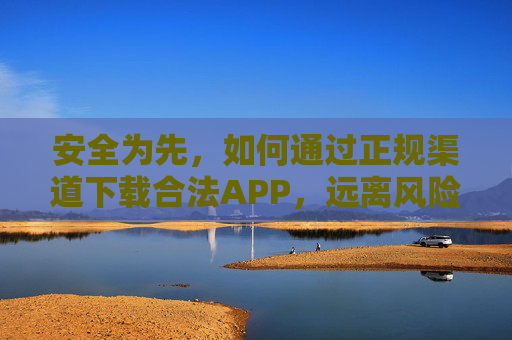 安全为先，如何通过正规渠道下载合法APP，远离风险陷阱，安全为先，正规渠道下载合法APP，远离风险陷阱