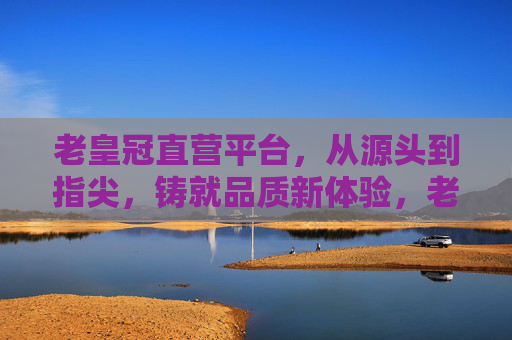 老皇冠直营平台，从源头到指尖，铸就品质新体验，老皇冠直营，源头到指尖，品质新体验