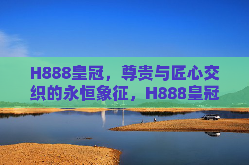H888皇冠，尊贵与匠心交织的永恒象征，H888皇冠，尊贵匠心的永恒象征