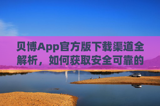贝博App官方版下载渠道全解析，如何获取安全可靠的安装包？贝博App官方版下载渠道全解析，安全可靠安装包获取指南