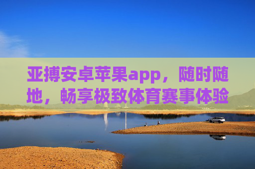 亚搏安卓苹果app，随时随地，畅享极致体育赛事体验，亚搏app，安卓苹果双端，随时随地畅享极致体育赛事