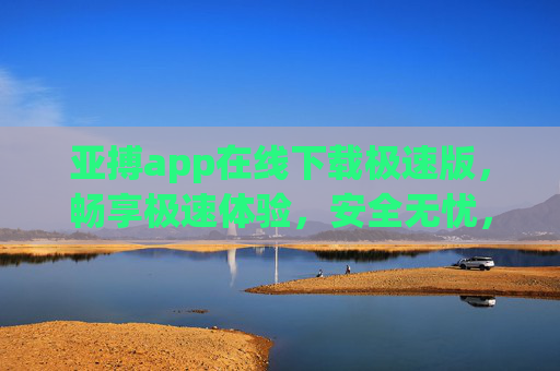 亚搏app在线下载极速版，畅享极速体验，安全无忧，亚搏app在线下载极速版，畅享极速安全无忧
