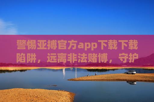 警惕亚搏官方app下载下载陷阱，远离非法赌博，守护财产安全，警惕亚搏app陷阱，远离非法赌博守护财产安全