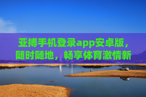 亚搏手机登录app安卓版，随时随地，畅享体育激情新体验，亚搏安卓版APP，随时随地畅享体育激情新体验