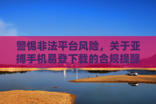 警惕非法平台风险，关于亚搏手机易登下载的合规提醒，警惕亚搏手机易登下载非法平台风险，合规提醒