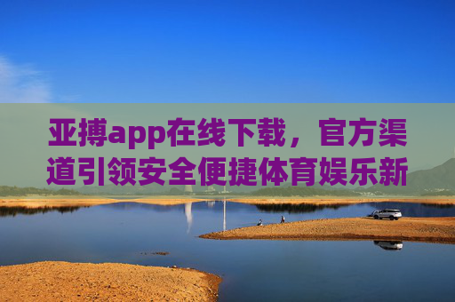亚搏app在线下载，官方渠道引领安全便捷体育娱乐新体验，亚搏app官方下载，安全便捷引领体育娱乐新体验