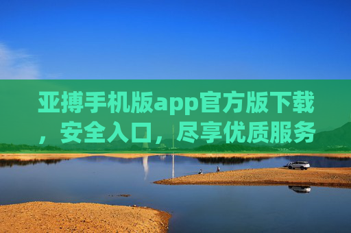 亚搏手机版app官方版下载，安全入口，尽享优质服务体验，亚搏手机版app官方版下载，安全入口，尽享优质服务体验