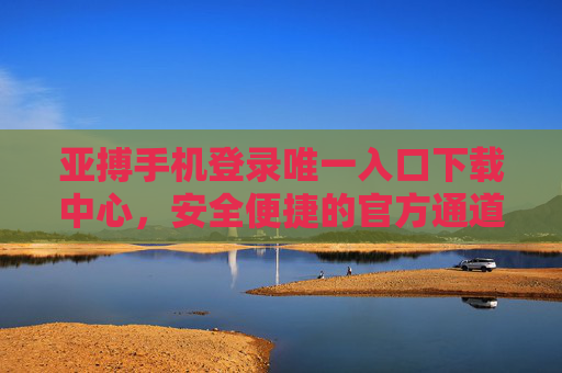 亚搏手机登录唯一入口下载中心，安全便捷的官方通道指南，亚搏手机官方唯一安全下载入口指南