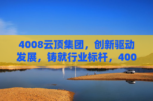 4008云顶集团，创新驱动发展，铸就行业标杆，4008云顶集团，创新驱动铸就行业标杆