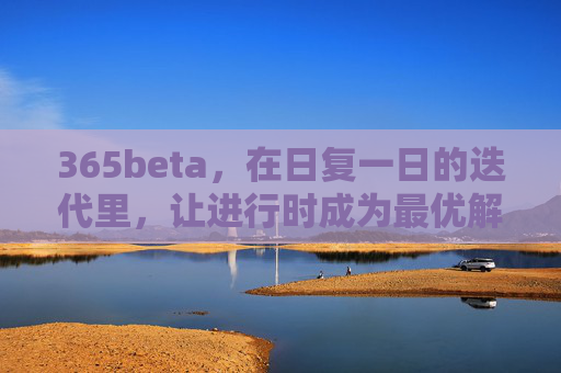 365beta，在日复一日的迭代里，让进行时成为最优解，365beta，迭代不止，进行时即最优解