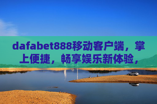 dafabet888移动客户端，掌上便捷，畅享娱乐新体验，dafabet888移动客户端，掌上便捷，畅享娱乐新体验