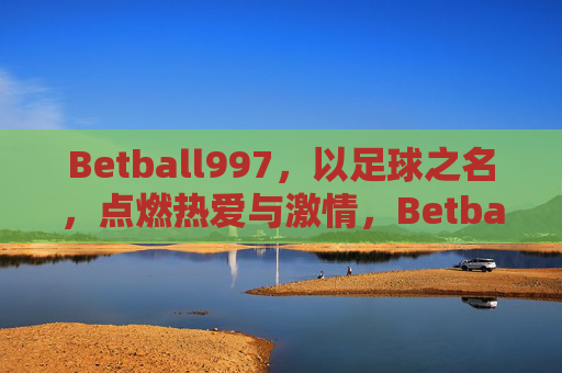 Betball997，以足球之名，点燃热爱与激情，Betball997，以足球之名，点燃热爱与激情
