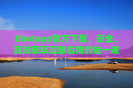 Ebetapp官方下载，安全、高效获取正版应用的唯一途径，Ebetapp官方下载，安全高效获取正版应用唯一途径