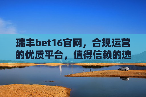瑞丰bet16官网，合规运营的优质平台，值得信赖的选择，瑞丰bet16官网，合规优质，值得信赖