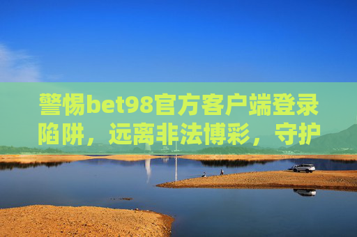 警惕bet98官方客户端登录陷阱，远离非法博彩，守护财产安全，警惕bet98官方客户端登录陷阱，守护财产安全