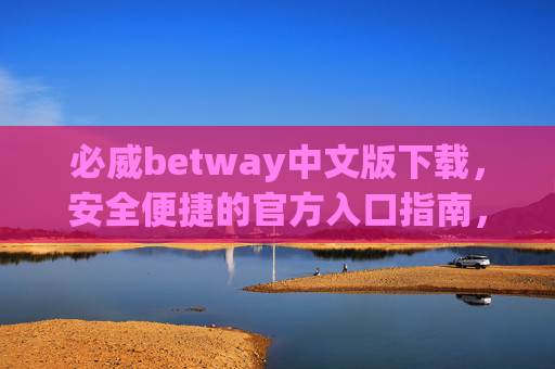 必威betway中文版下载，安全便捷的官方入口指南，必威betway中文版安全便捷官方下载入口指南