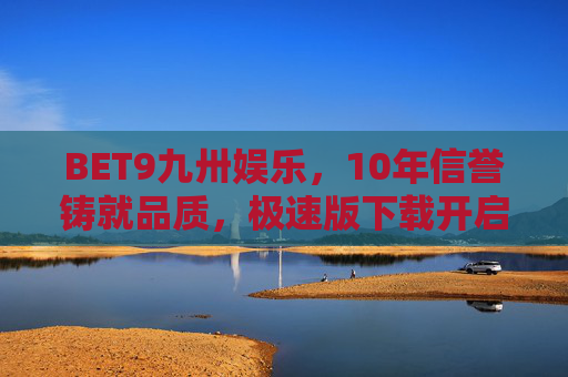 BET9九卅娱乐，10年信誉铸就品质，极速版下载开启便捷娱乐新篇，BET9九卅娱乐，10年信誉铸就品质，极速版开启便捷娱乐新篇