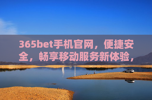 365bet手机官网，便捷安全，畅享移动服务新体验，365bet手机官网，便捷安全，畅享移动服务新体验