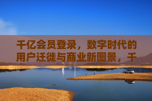 千亿会员登录,数字时代的用户迁徙与商业新图景,千亿会员迁徙,数字时代的商业新图景 千亿会员登录,数字时代的用户迁徙与商业新图景,千亿会员迁徙,数字时代的商业新图景