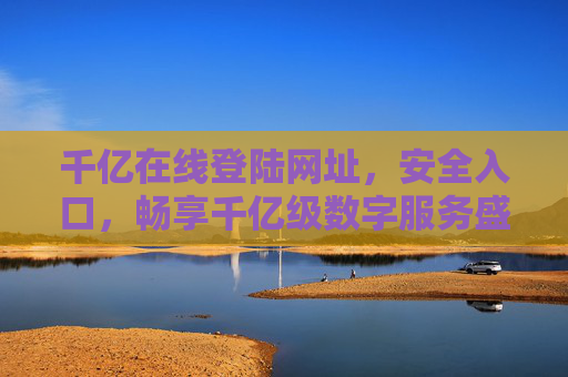 千亿在线登陆网址,安全入口,畅享千亿级数字服务盛宴,千亿在线安全入口,畅享数字服务盛宴 千亿在线登陆网址,安全入口,畅享千亿级数字服务盛宴,千亿在线安全入口,畅享数字服务盛宴