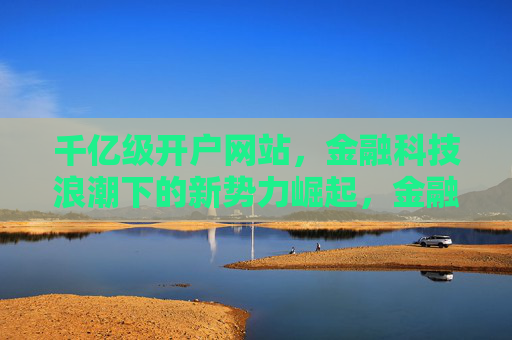 千亿级开户网站，金融科技浪潮下的新势力崛起，金融科技浪潮下，千亿级开户网站新势力崛起