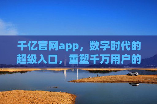 千亿官网app,数字时代的超级入口,重塑千万用户的连接方式,千亿官网app,数字时代超级入口,重塑千万用户连接 千亿官网app,数字时代的超级入口,重塑千万用户的连接方式,千亿官网app,数字时代超级入口,重塑千万用户连接
