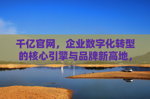 千亿官网,企业数字化转型的核心引擎与品牌新高地,千亿官网,企业数字化转型引擎与品牌新高地 千亿官网,企业数字化转型的核心引擎与品牌新高地,千亿官网,企业数字化转型引擎与品牌新高地