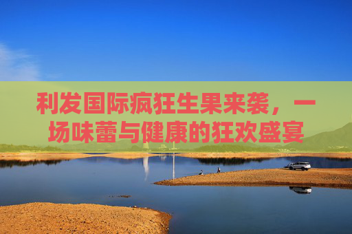 利发国际疯狂生果来袭,一场味蕾与健康的狂欢盛宴 利发国际疯狂生果来袭,一场味蕾与健康的狂欢盛宴