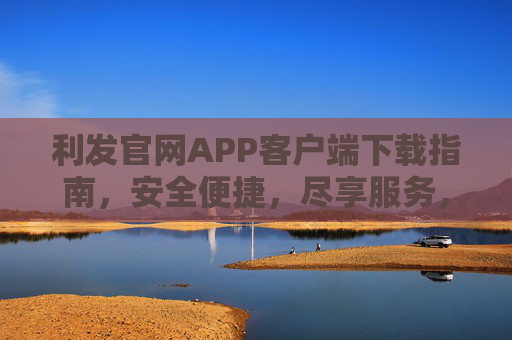 利发官网APP客户端下载指南,安全便捷,尽享服务,利发官网APP下载指南,安全便捷尽享服务 利发官网APP客户端下载指南,安全便捷,尽享服务,利发官网APP下载指南,安全便捷尽享服务