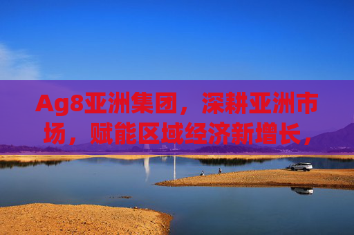 Ag8亚洲集团，深耕亚洲市场，赋能区域经济新增长，Ag8亚洲集团深耕亚洲市场 赋能区域经济新增长