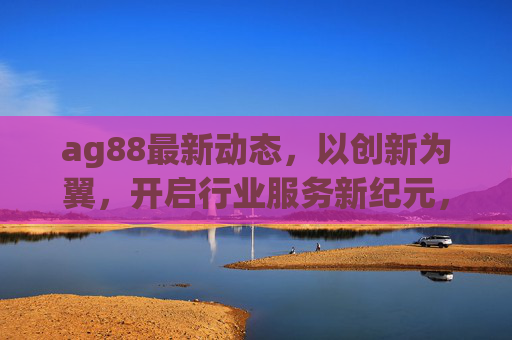ag88最新动态,以创新为翼,开启行业服务新纪元,ag88创新引领行业服务新纪元 ag88最新动态,以创新为翼,开启行业服务新纪元,ag88创新引领行业服务新纪元