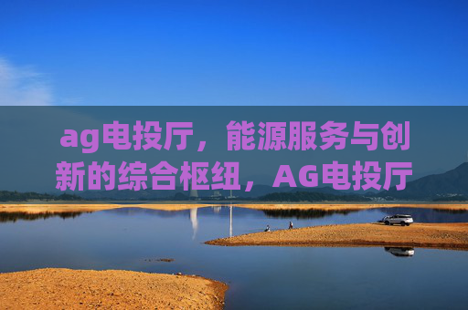 ag电投厅,能源服务与创新的综合枢纽,AG电投厅,能源服务与创新的综合枢纽 ag电投厅,能源服务与创新的综合枢纽,AG电投厅,能源服务与创新的综合枢纽
