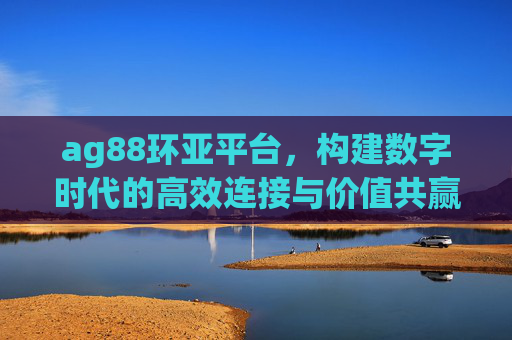 ag88环亚平台,构建数字时代的高效连接与价值共赢生态,ag88环亚平台,数字时代的高效连接与价值共赢生态 ag88环亚平台,构建数字时代的高效连接与价值共赢生态,ag88环亚平台,数字时代的高效连接与价值共赢生态