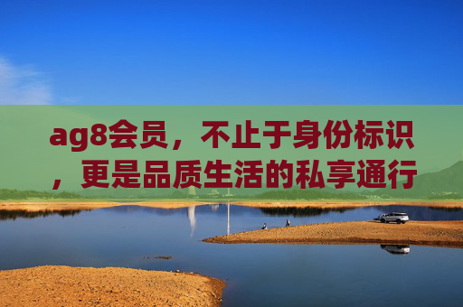 ag8会员,不止于身份标识,更是品质生活的私享通行证,ag8会员,私享品质生活的通行证 ag8会员,不止于身份标识,更是品质生活的私享通行证,ag8会员,私享品质生活的通行证