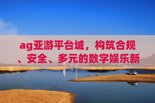 ag亚游平台城,构筑合规、安全、多元的数字娱乐新生态 ag亚游平台城,构筑合规、安全、多元的数字娱乐新生态